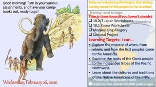 Good morning! Turn in your various
assignments, and have your comp-
books out, ready to go!
Wednesday,February26,2020
Todaywe’rebeginningWashingtonStateHistory,
learningaboutthefirstpeoplestotheAmericas!
Turn in these items (if you haven’t already):
 18.2/3 Japan Worksheets
 18.1 Korea Worksheets
 Monkey King Allegory
 Samurai Project
Learning Targets: I can…
• Explore the mystery of when, from
where, and how the first peoples came
to the Americas.
• Examine the roots of the Clovis people
to the indigenous tribes of the Pacific
Northwest.
• Learn about the cultures and traditions
of the Native Americans of the PNW.
 