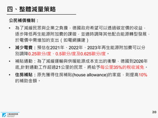 20
四、整體減量策略
公民補償機制：
• 為了減緩民眾與企業之負擔，德國政府希望可以透過碳定價的收益，
逐步降低再生能源附加費的課徵，並適時調降其他配合能源轉型發展，
於電價中需增加的支出（如電網擴建）
• 減少電費：預估在2021年、2022年、2023年再生能源附加費可以分
別調降0.25歐分/度、0.5歐分/度及0.625歐分/度。
• 補貼通勤：為了減緩運輸與供暖能源成本支出的衝擊，德國到2026年
底,針對通勤工作超過21公里的民眾，將給予每公里35%的稅收減免。
• 住房補貼：原先獲得住房補貼(house allowance)的家庭，則提高10%
的補助金額。
 