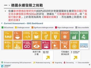 4
一、德國永續發展之挑戰
可負擔的
潔淨能源
氣候行動
計畫
• 依據歐洲環境政策研究所(IEEP)2019年針對歐盟國家在實現聯合國17個
全球永續發展目標(SDGs)的評估，德國在「可負擔的潔淨能源」與「氣
候行動計畫」上的表現為具有《顯著的挑戰》，而在趨勢上則是有《適
度的改善》
 