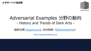 Adversarial Examples 分野の動向
- History and Trends of Dark Arts -
福原吉博 (@gatheluck), ⾕村朋樹（@tanimutomo）
http://xpaperchallenge.org/
メタサーベイ追加版
 