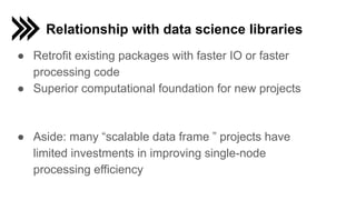 Relationship with data science libraries
● Retrofit existing packages with faster IO or faster
processing code
● Superior computational foundation for new projects
● Aside: many “scalable data frame ” projects have
limited investments in improving single-node
processing efficiency
 