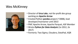 • Director of Ursa Labs, not-for-profit dev group
working on Apache Arrow
• Created Python pandas project (~2008), lead
developer/maintainer until 2013
• PMC Apache Arrow, Apache Parquet, ASF Member
• Wrote Python for Data Analysis (1e 2012, 2e
2017)
• Formerly: Two Sigma, Cloudera, DataPad, AQR
Wes McKinney
 