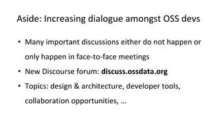 Aside: Increasing dialogue amongst OSS devs
• Many important discussions either do not happen or
only happen in face-to-face meetings
• New Discourse forum: discuss.ossdata.org
• Topics: design & architecture, developer tools,
collaboration opportunities, ...
 