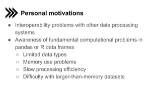 Personal motivations
● Interoperability problems with other data processing
systems
● Awareness of fundamental computational problems in
pandas or R data frames
○ Limited data types
○ Memory use problems
○ Slow processing efficiency
○ Difficulty with larger-than-memory datasets
 