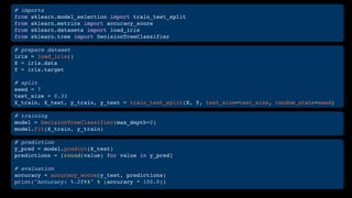 # imports
from sklearn.model_selection import train_test_split
from sklearn.metrics import accuracy_score
from sklearn.datasets import load_iris
from sklearn.tree import DecisionTreeClassifier
# prepare dataset
iris = load_iris()
X = iris.data
Y = iris.target
# split
seed = 7
test_size = 0.33
X_train, X_test, y_train, y_test = train_test_split(X, Y, test_size=test_size, random_state=seed)
# training
model = DecisionTreeClassifier(max_depth=2)
model.fit(X_train, y_train)
# prediction
y_pred = model.predict(X_test)
predictions = [round(value) for value in y_pred]
# evaluation
accuracy = accuracy_score(y_test, predictions)
print("Accuracy: %.2f%%" % (accuracy * 100.0))
 
