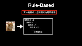 Rule-Based
寫
一
隻程式，分辨圖片內是不是貓
如果耳朵 = 2
且腳 = 4
且尾巴 = 1
且牙
齒
= 30
…..
回傳這是貓
 