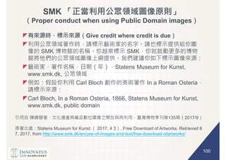 100
SMK
Proper conduct when using Public Domain images
Give credit where credit is due
SMK SMK
Statens Museum for Kunst,
www.smk.dk,
Carl Bloch In a Roman Osteria
Carl Bloch, In a Roman Osteria, 1866, Statens Museum for Kunst,
www.smk.dk, public domain
135 2017/9
Statens Museum for Kunst. 2017, 4 3 . Free Download of Artworks. Retrieved 8
7, 2017, from http://www.smk.dk/en/use-of-images-and-text/free-download-ofartworks/
 