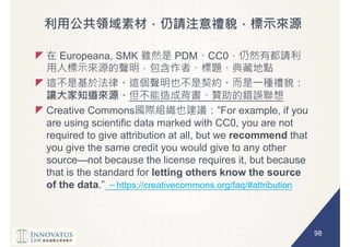 98
Europeana, SMK PDM CC0
Creative Commons
are using scientific data marked with CC0, you are not
required to give attribution at all, but we recommend that
you give the same credit you would give to any other
source not because the license requires it, but because
that is the standard for letting others know the source
of the data https://creativecommons.org/faq/#attribution
 