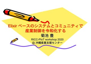 Elixir ベースのシステムとコミュニティで
産業制御を令和化する
菊池 豊
RICC-PIoT workshop 2020
@ 沖縄産業支援センター
 