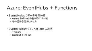 Azure: EventHubs + Functions
• EventHubsにデータを集める
• Azure IoTHubも基本的には一緒
• その話は今回はしません
• EventHubsからFunctionsに連携
• Trigger
...