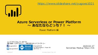 シニア テクニカル アーキテクト
清水 優吾（しみず ゆうご） / 株式会社セカンドファクトリー
@yugoes1021
yugoes1021 Microsoft MVP
for Data Platform - Power BI
(2017.02 -)
Azure Serverless or Power Platform
～ あなたならどっち？！ ～
Power Platform 編
2020-02-27
Serverless Meetup Tokyo #16
2020/02/27 Serverless Meetup Tokyo #16
https://www.slideshare.net/yugoes1021
 