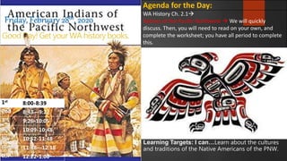 Good Day! Get your WA history books.
Friday, February 28th, 2020
Agenda for the Day:
WA History Ch. 2.1
Natives of the Pacific Northwest  We will quickly
discuss. Then, you will need to read on your own, and
complete the worksheet; you have all period to complete
this.
1st
8:00-8:39
2nd 8:43—9:22
3rd
9:26-10:05
4th
10:09-10:48
5th
10:52-11:48
Lunch 11:48—12:18
6th 12:22-1:00
Learning Targets: I can…Learn about the cultures
and traditions of the Native Americans of the PNW.
 