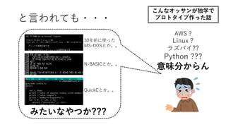 AWS ?
Linux ?
ラズパイ??
Python ???
意味分からん
30年前に使った
MS-DOSとか。。
N-BASICとか。。
QuickCとか。。
みたいなやつか???
と言われても・・・
こんなオッサンが独学で
プロトタイプ作った話
 