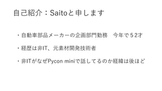 自己紹介：Saitoと申します
・自動車部品メーカーの企画部門勤務 今年で５2才
・経歴は非IT、元素材開発技術者
・非ITがなぜPycon miniで話してるのか経緯は後ほど
 