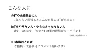こんな人に
非ITや未経験者の人
1年ぐらい頑張るとこんな自作のIoTが出来ます
IoTをやりたい人・やらなきゃならない人
if文、while文、for文とList型の理解がキーポイント
(※個人的感想です)
(IT本職の人には
ご指摘・改善余地にコメント願います)
 