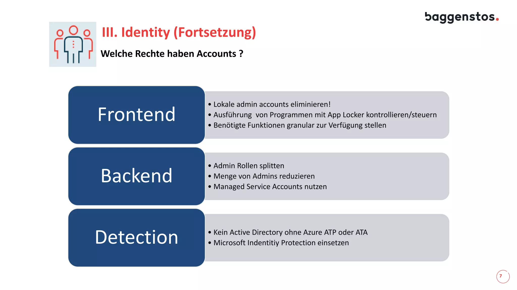 7
III. Identity (Fortsetzung)
• Lokale admin accounts eliminieren!
• Ausführung von Programmen mit App Locker kontrollieren/steuern
• Benötigte Funktionen granular zur Verfügung stellen
Frontend
• Admin Rollen splitten
• Menge von Admins reduzieren
• Managed Service Accounts nutzen
Backend
• Kein Active Directory ohne Azure ATP oder ATA
• Microsoft Indentitiy Protection einsetzenDetection
Welche Rechte haben Accounts ?
 