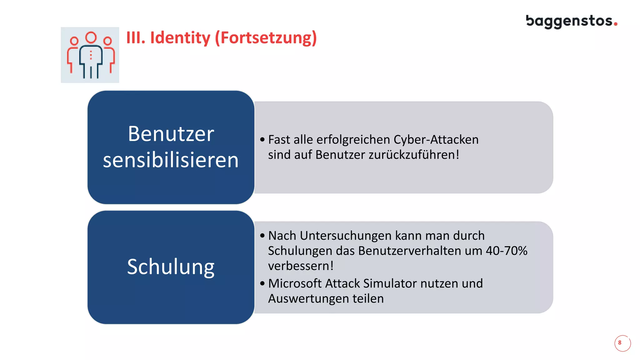 8
III. Identity (Fortsetzung)
• Fast alle erfolgreichen Cyber-Attacken
sind auf Benutzer zurückzuführen!
Benutzer
sensibilisieren
• Nach Untersuchungen kann man durch
Schulungen das Benutzerverhalten um 40-70%
verbessern!
• Microsoft Attack Simulator nutzen und
Auswertungen teilen
Schulung
 