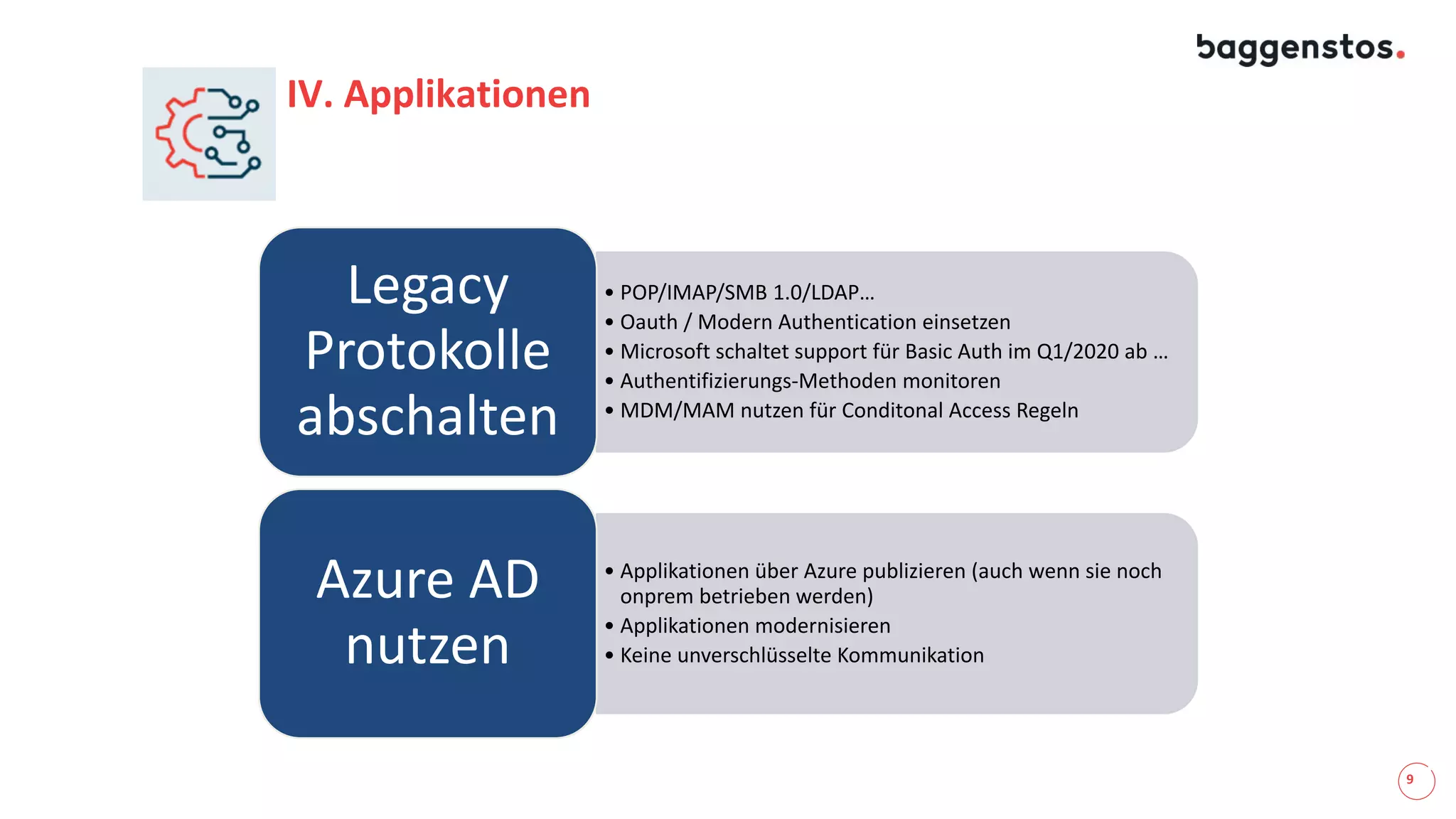 9
IV. Applikationen
• POP/IMAP/SMB 1.0/LDAP…
• Oauth / Modern Authentication einsetzen
• Microsoft schaltet support für Basic Auth im Q1/2020 ab …
• Authentifizierungs-Methoden monitoren
• MDM/MAM nutzen für Conditonal Access Regeln
Legacy
Protokolle
abschalten
• Applikationen über Azure publizieren (auch wenn sie noch
onprem betrieben werden)
• Applikationen modernisieren
• Keine unverschlüsselte Kommunikation
Azure AD
nutzen
 