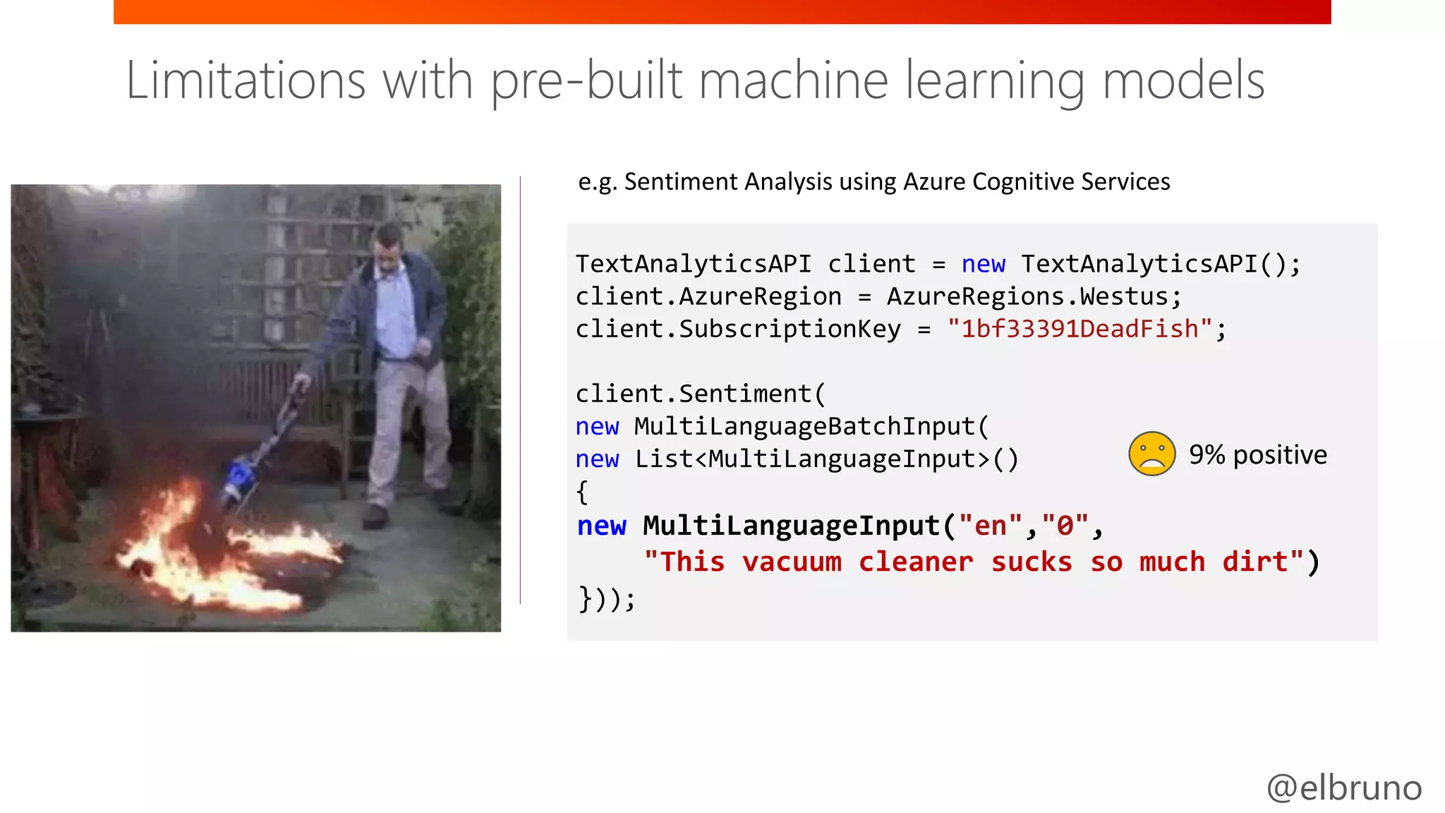 @elbruno
Easy / Less Control Full Control / Harder
TextAnalyticsAPI client = new TextAnalyticsAPI();
client.AzureRegion = AzureRegions.Westus;
client.SubscriptionKey = "1bf33391DeadFish";
client.Sentiment(
new MultiLanguageBatchInput(
new List<MultiLanguageInput>()
{
new MultiLanguageInput("en","0",
"This vacuum cleaner sucks so much dirt")
}));
e.g. Sentiment Analysis using Azure Cognitive Services
9% positive
Vision Speech Language
Knowledge SearchLabs
Limitations with pre-built machine learning models
 