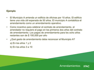 Arrendamientos
Ejemplo
• El Municipio A arrienda un edificio de oficinas por 10 años. El edificio
tiene una vida útil esperada de 50 años. El municipio A contabiliza el
arrendamiento como un arrendamiento operativo.
• Como incentivo para celebrar el contrato de arrendamiento, el
arrendador no requiere el pago en los primeros dos años del contrato
de arrendamiento. Los pagos de arrendamiento para los ocho años
restantes son de $ 100,000 por año
• ¿Qué gasto de arrendamiento debe reconocer el Municipio A?
a) En los años 1 y 2
b) En los años 3 a 10
 