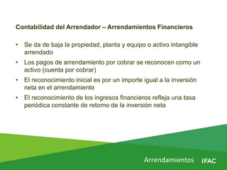 Contabilidad del Arrendador – Arrendamientos Financieros
• Se da de baja la propiedad, planta y equipo o activo intangible
arrendado
• Los pagos de arrendamiento por cobrar se reconocen como un
activo (cuenta por cobrar)
• El reconocimiento inicial es por un importe igual a la inversión
neta en el arrendamiento
• El reconocimiento de los ingresos financieros refleja una tasa
periódica constante de retorno de la inversión neta
Arrendamientos
 