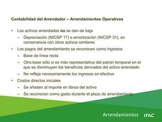 Arrendamientos
Contabilidad del Arrendador – Arrendamientos Operativos
• Los activos arrendados no se dan de baja
– Depreciación (NICSP 17) o amortización (NICSP 31), en
consonancia con otros activos similares
• Los pagos del arrendamiento se reconocen como ingresos
– Base de línea recta
– Otra base sólo si es más representativa del patrón temporal en el
que se disminuyen los beneficios derivados del activo arrendado
– No refleja necesariamente los ingresos en efectivo
• Costos directos iniciales
– Se añaden al importe en libros del activo
– Se reconocen como gasto durante el plazo de arrendamiento
 