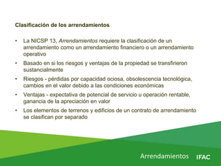 Arrendamientos
Clasificación de los arrendamientos
• La NICSP 13, Arrendamientos requiere la clasificación de un
arrendamiento como un arrendamiento financiero o un arrendamiento
operativo
• Basado en si los riesgos y ventajas de la propiedad se transfirieron
sustancialmente
• Riesgos - pérdidas por capacidad ociosa, obsolescencia tecnológica,
cambios en el valor debido a las condiciones económicas
• Ventajas - expectativa de potencial de servicio u operación rentable,
ganancia de la apreciación en valor
• Los elementos de terrenos y edificios de un contrato de arrendamiento
se clasifican por separado
 