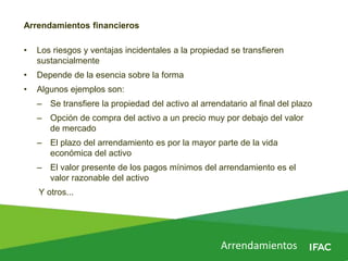 Arrendamientos
Arrendamientos financieros
• Los riesgos y ventajas incidentales a la propiedad se transfieren
sustancialmente
• Depende de la esencia sobre la forma
• Algunos ejemplos son:
– Se transfiere la propiedad del activo al arrendatario al final del plazo
– Opción de compra del activo a un precio muy por debajo del valor
de mercado
– El plazo del arrendamiento es por la mayor parte de la vida
económica del activo
– El valor presente de los pagos mínimos del arrendamiento es el
valor razonable del activo
Y otros...
 