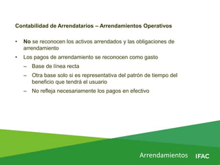 Arrendamientos
Contabilidad de Arrendatarios – Arrendamientos Operativos
• No se reconocen los activos arrendados y las obligaciones de
arrendamiento
• Los pagos de arrendamiento se reconocen como gasto
– Base de línea recta
– Otra base solo si es representativa del patrón de tiempo del
beneficio que tendrá el usuario
– No refleja necesariamente los pagos en efectivo
 