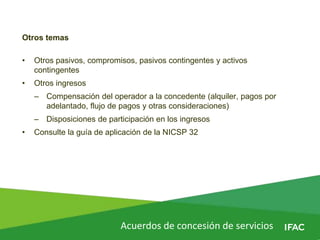 Acuerdos de concesión de servicios
Otros temas
• Otros pasivos, compromisos, pasivos contingentes y activos
contingentes
• Otros ingresos
– Compensación del operador a la concedente (alquiler, pagos por
adelantado, flujo de pagos y otras consideraciones)
– Disposiciones de participación en los ingresos
• Consulte la guía de aplicación de la NICSP 32
 