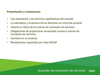 Acuerdos de concesión de servicios
Presentación y revelaciones
• Una descripción y los términos significativos del acuerdo
• La naturaleza y el alcance de los derechos en virtud del acuerdo
• Importe en libros de los activos de concesión de servicios
• Obligaciones de proporcionar al operador acceso a activos de
concesión de servicios
• Cambios en un acuerdo
• Revelaciones requeridas por otras NICSP
 
