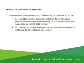Acuerdos de concesión de servicios
Acuerdo de concesión de servicios
• Un acuerdo vinculante entre una concedente y un operador en el que
• El operador utiliza el activo de concesión de servicios para
prestar un servicio público en nombre de la concedente durante
un período de tiempo determinado; y
• El operador es compensado por sus servicios durante el período
de l acuerdo de concesión de servicios
 