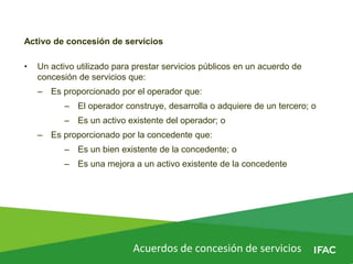 Acuerdos de concesión de servicios
Activo de concesión de servicios
• Un activo utilizado para prestar servicios públicos en un acuerdo de
concesión de servicios que:
– Es proporcionado por el operador que:
– El operador construye, desarrolla o adquiere de un tercero; o
– Es un activo existente del operador; o
– Es proporcionado por la concedente que:
– Es un bien existente de la concedente; o
– Es una mejora a un activo existente de la concedente
 