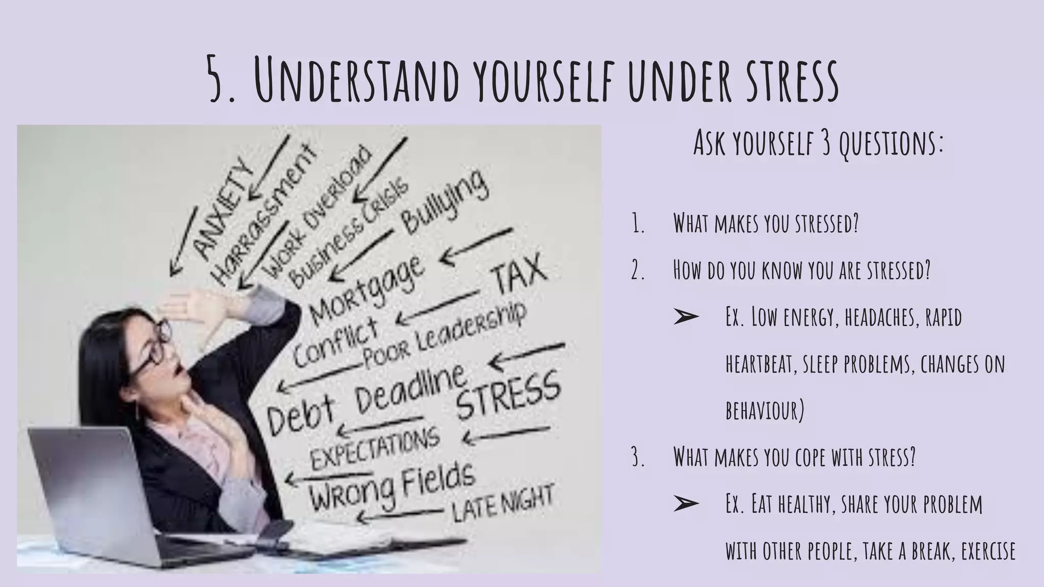 5. Understand yourself under stress
Ask yourself 3 questions:
1. What makes you stressed?
2. How do you know you are stressed?
➢ Ex. Low energy, headaches, rapid
heartbeat, sleep problems, changes on
behaviour)
3. What makes you cope with stress?
➢ Ex. Eat healthy, share your problem
with other people, take a break, exercise
 