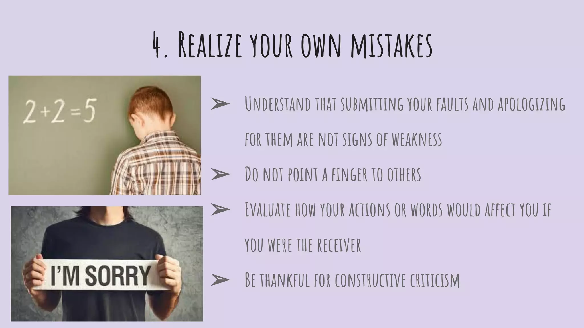 4. Realize your own mistakes
➢ Understand that submitting your faults and apologizing
for them are not signs of weakness
➢ Do not point a ﬁnger to others
➢ Evaluate how your actions or words would affect you if
you were the receiver
➢ Be thankful for constructive criticism
 