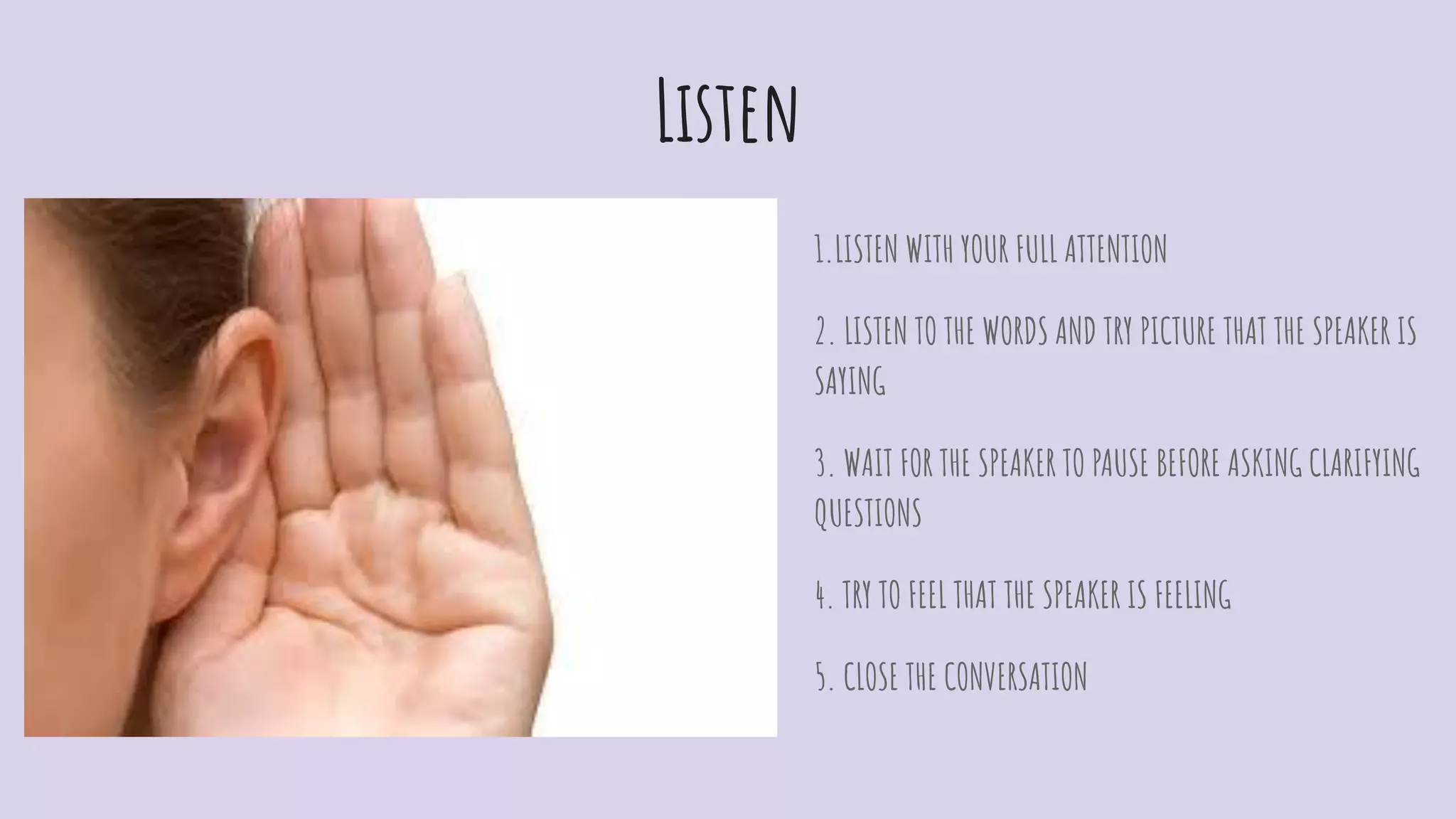 Listen
1.LISTEN WITH YOUR FULL ATTENTION
2. LISTEN TO THE WORDS AND TRY PICTURE THAT THE SPEAKER IS
SAYING
3. WAIT FOR THE SPEAKER TO PAUSE BEFORE ASKING CLARIFYING
QUESTIONS
4. TRY TO FEEL THAT THE SPEAKER IS FEELING
5. CLOSE THE CONVERSATION
 