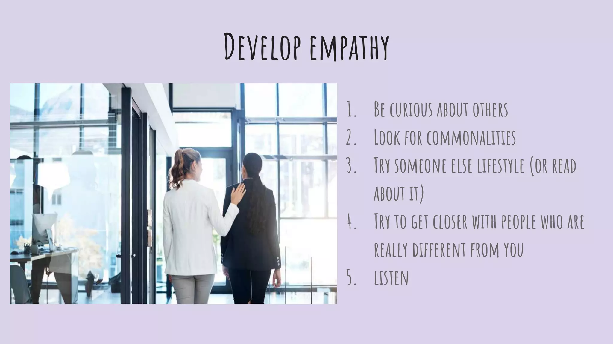 Develop empathy
1. Be curious about others
2. Look for commonalities
3. Try someone else lifestyle (or read
about it)
4. Try to get closer with people who are
really different from you
5. listen
 
