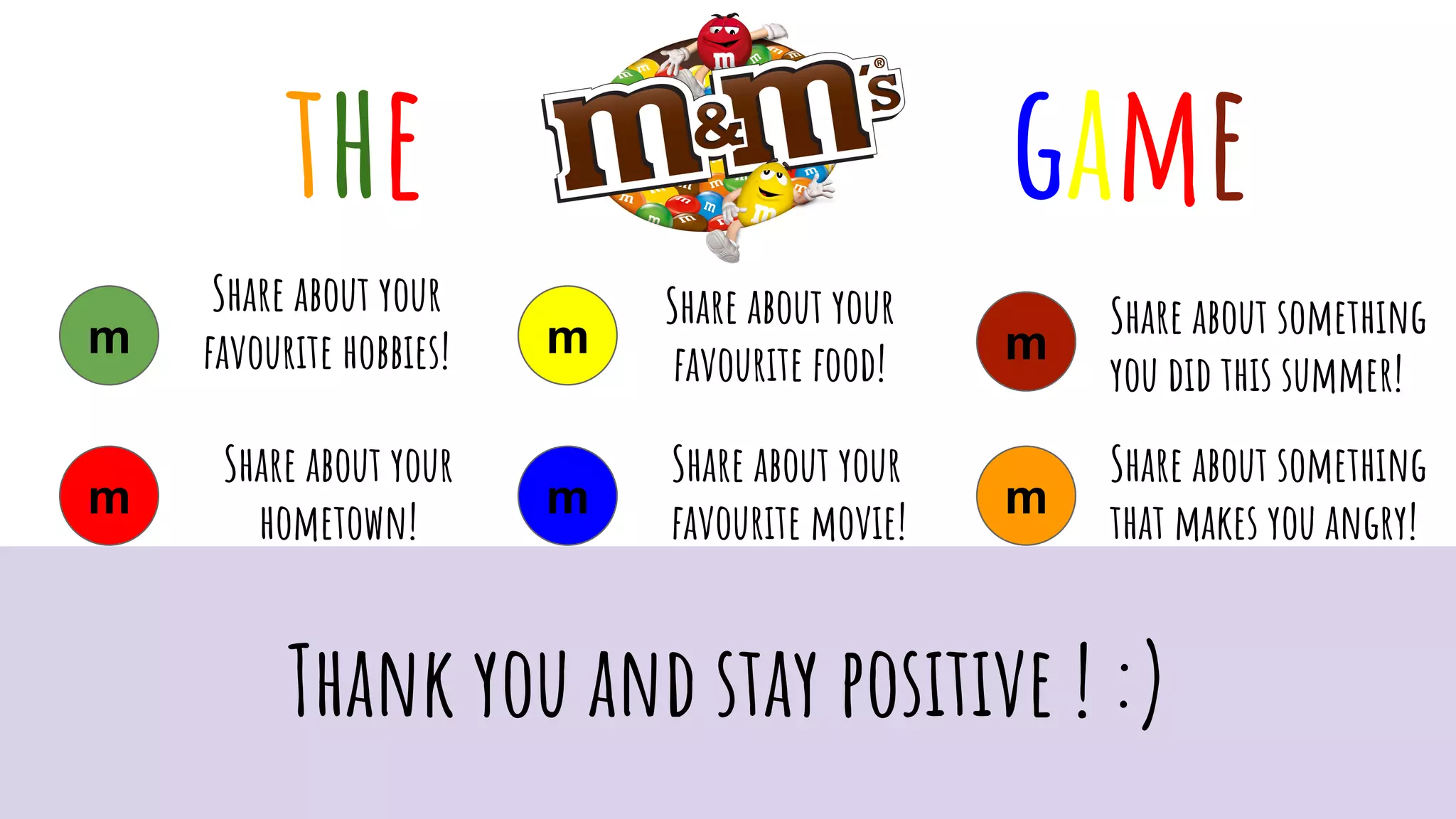 gamethe
m
m
m
m
m
m
Share about your
favourite hobbies!
Share about your
hometown!
Share about your
favourite food!
Share about your
favourite movie!
Share about something
you did this summer!
Share about something
that makes you angry!
Thank you and stay positive ! :)
 