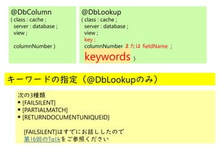 @
@
@DbColumn
( class : cache ;
server : database ;
view ;
columnNumber )
@DbLookup
( class : cache ;
server : database ;
view ;
key ;
columnNumber または fieldName ;
keywords )
キーワードの指定（@DbLookupのみ）
次の3種類
●
[FAILSILENT]
●
[PARTIALMATCH]
●
[RETURNDOCUMENTUNIQUEID]
　[FAILSILENT]はすでにお話ししたので
　第16回のTalkをご参照ください
 