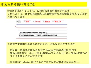 @
@
@Textと併用することで、32桁の文書IDが表示されます
これによって、ほかのNotes式に文書特定のための情報を与えることが
可能になります
考えられる使い方その2
この式で文書IDを手に入れておくと、どんなことができるか
例えば、他の式と組み合わせて Notes:// 形式のURL を作り
Notes以外のツール上（例えばOfficeファイル上）に、Notes文書への
リンクを置くことができます
　方法はHCL Master 御代さんのブログなどが参考になるかな…
 