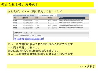 @
@
たとえば、ビューの列に設定しておくことで
考えられる使い方その2
ビューに文書IDが表示された列を作ることができます
この列を用意しておくと、
@DbColumn式や@Dblookup式を通して、
ビュー上の文書の文書IDを取り出せるようになります
・・・あれ？
 