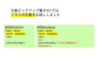 @
@
引数ピックアップ篇その1では
こちらの引数をお話ししました
@DbColumn
( class : cache ;
server : database ;
view ;
columnNumber )
@DbLookup
( class : cache ;
server : database ;
view ;
key ;
columnNumber または fieldName ;
keywords )
 