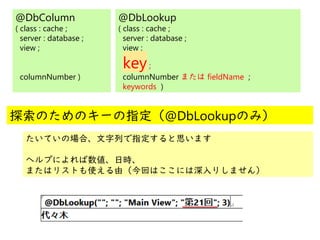 @
@
@DbColumn
( class : cache ;
server : database ;
view ;
columnNumber )
@DbLookup
( class : cache ;
server : database ;
view ;
key;
columnNumber または fieldName ;
keywords )
探索のためのキーの指定（@DbLookupのみ）
たいていの場合、文字列で指定すると思います
ヘルプによれば数値、日時、
またはリストも使える由（今回はここには深入りしません）
 