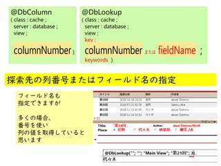 @
@
@DbColumn
( class : cache ;
server : database ;
view ;
columnNumber)
@DbLookup
( class : cache ;
server : database ;
view ;
key ;
columnNumber または fieldName ;
keywords )
探索先の列番号またはフィールド名の指定
フィールド名も
指定できますが
多くの場合、
番号を使い
列の値を取得していると
思います
 