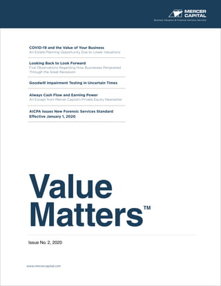 Value
Matters
TM
Issue No. 2, 2020
Business Valuation & Financial Advisory Services
www.mercercapital.com
COVID-19 and the Value of Your Business
An Estate Planning Opportunity Due to Lower Valuations
Looking Back to Look Forward
Five Observations Regarding How Businesses Persevered
Through the Great Recession
Goodwill Impairment Testing in Uncertain Times
Always Cash Flow and Earning Power
An Except from Mercer Capital’s Private Equity Newsletter
AICPA Issues New Forensic Services Standard
Effective January 1, 2020
 