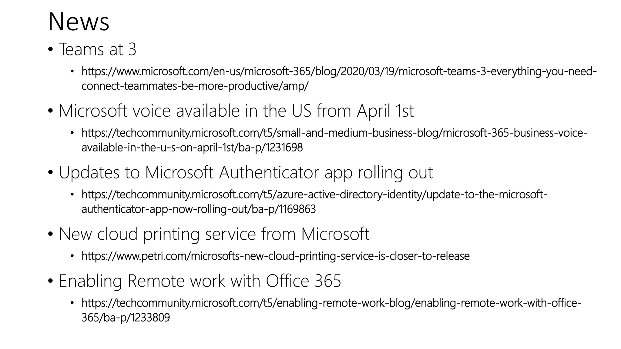 News
• Teams at 3
• https://www.microsoft.com/en-us/microsoft-365/blog/2020/03/19/microsoft-teams-3-everything-you-need-
connect-teammates-be-more-productive/amp/
• Microsoft voice available in the US from April 1st
• https://techcommunity.microsoft.com/t5/small-and-medium-business-blog/microsoft-365-business-voice-
available-in-the-u-s-on-april-1st/ba-p/1231698
• Updates to Microsoft Authenticator app rolling out
• https://techcommunity.microsoft.com/t5/azure-active-directory-identity/update-to-the-microsoft-
authenticator-app-now-rolling-out/ba-p/1169863
• New cloud printing service from Microsoft
• https://www.petri.com/microsofts-new-cloud-printing-service-is-closer-to-release
• Enabling Remote work with Office 365
• https://techcommunity.microsoft.com/t5/enabling-remote-work-blog/enabling-remote-work-with-office-
365/ba-p/1233809
 