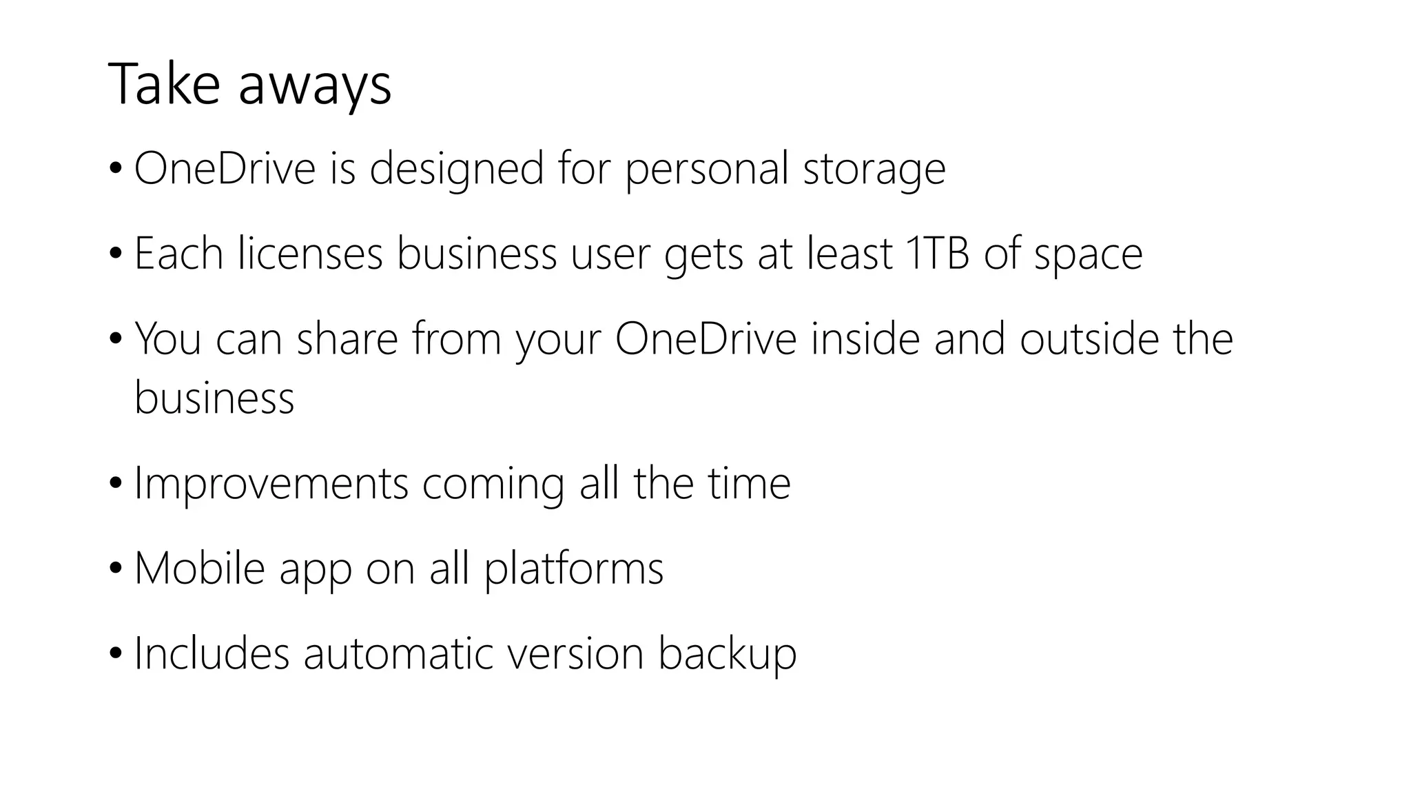 Take aways
• OneDrive is designed for personal storage
• Each licenses business user gets at least 1TB of space
• You can share from your OneDrive inside and outside the
business
• Improvements coming all the time
• Mobile app on all platforms
• Includes automatic version backup
 