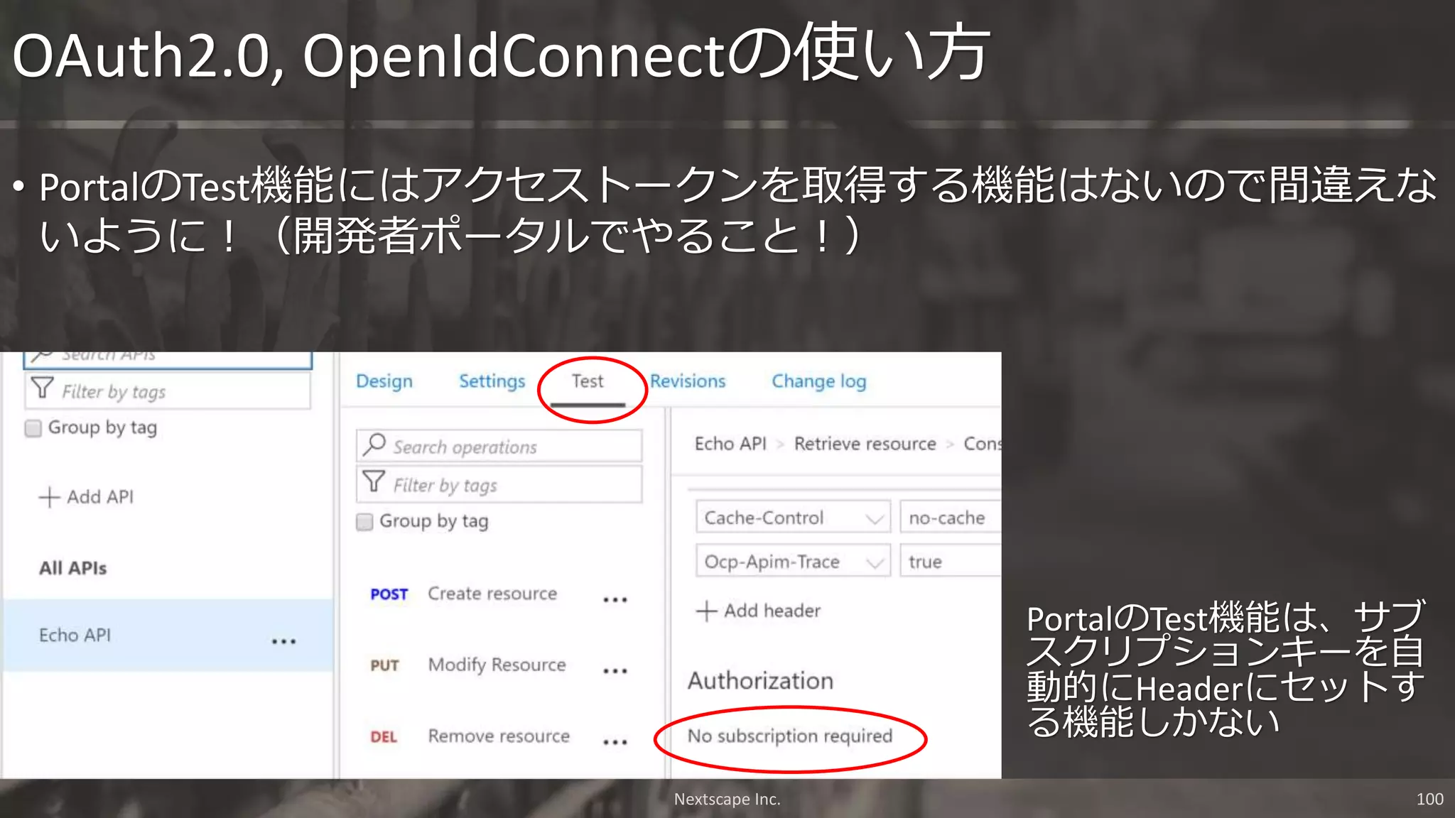 PortalのTest機能は、サブ
スクリプションキーを自
動的にHeaderにセットす
る機能しかない
OAuth2.0, OpenIdConnectの使い方
• PortalのTest機能にはアクセストークンを取得する機能はないので間違えな
いように！（開発者ポータルでやること！）
Nextscape Inc. 100
 
