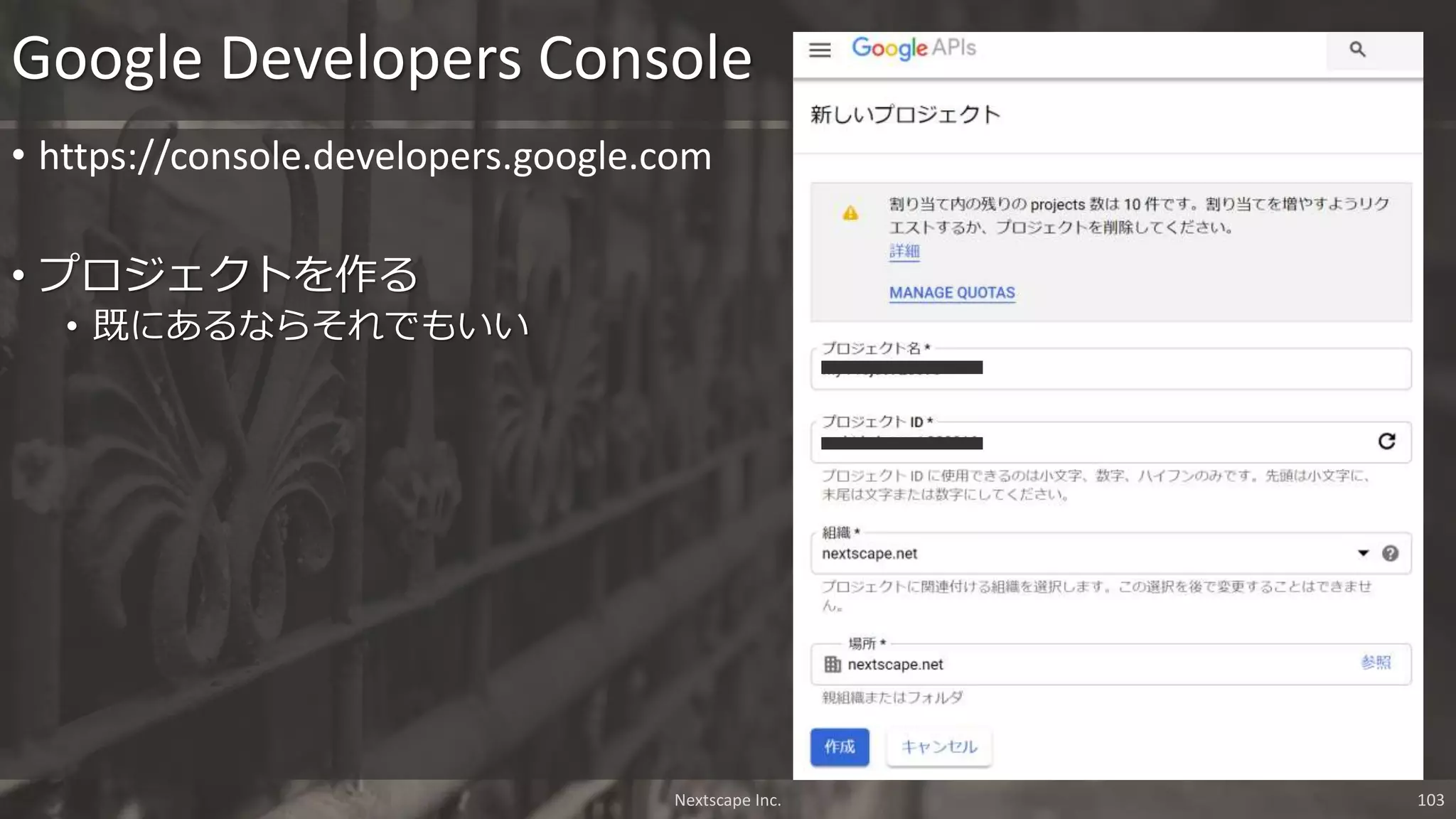 • https://console.developers.google.com
• プロジェクトを作る
• 既にあるならそれでもいい
Google Developers Console
Nextscape Inc. 103
 