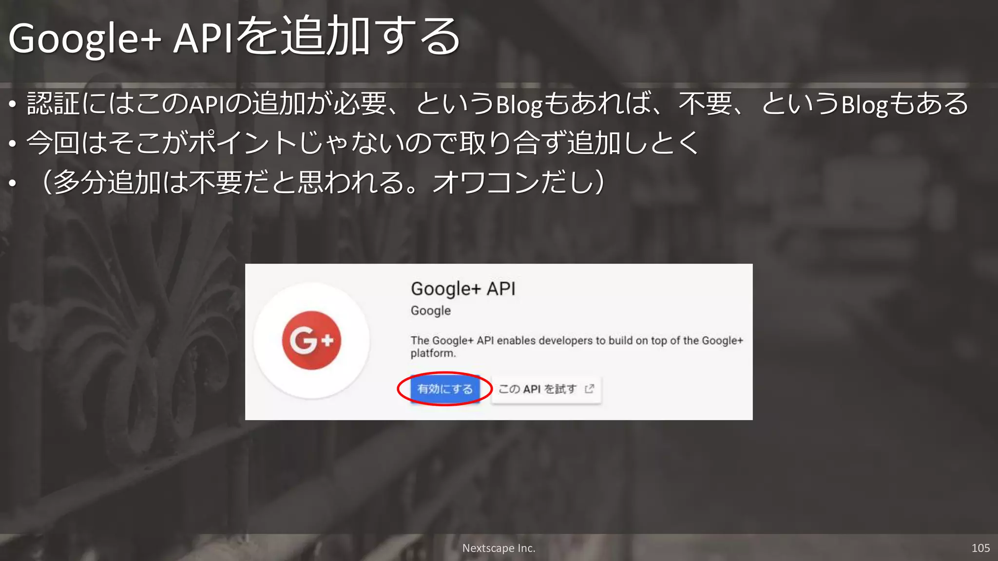 • 認証にはこのAPIの追加が必要、というBlogもあれば、不要、というBlogもある
• 今回はそこがポイントじゃないので取り合ず追加しとく
• （多分追加は不要だと思われる。オワコンだし）
Google+ APIを追加する
Nextscape Inc. 105
 